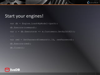 Start your engines!var db = Engine.Load<MyModel>(path);db.Execute(command);var c = db.Execute(m => m.Customers.GetById(42));...var cmd = SetPasswordCommand(c.Id, newPassword);db.Execute(cmd);db.Close();