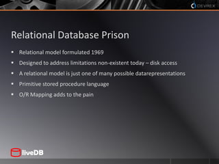 Relational Database PrisonRelational model formulated 1969Designed to address limitations non-existent today – disk accessA relational model is just one of many possible datarepresentationsPrimitive stored procedure languageO/R Mapping adds to the pain
