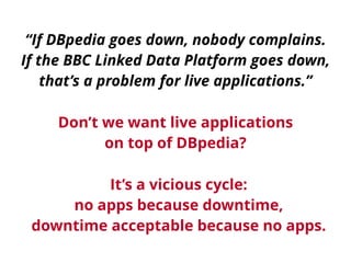 “If DBpedia goes down, nobody complains. 
If the BBC Linked Data Platform goes down, 
that’s a problem for live applications.” 
Don’t we want live applications 
on top of DBpedia? 
It’s a vicious cycle: 
no apps because downtime, 
downtime acceptable because no apps. 
 