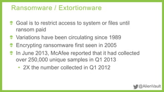 @AlienVault
Goal is to restrict access to system or files until
ransom paid
Variations have been circulating since 1989
Encrypting ransomware first seen in 2005
In June 2013, McAfee reported that it had collected
over 250,000 unique samples in Q1 2013
• 2X the number collected in Q1 2012
Ransomware / Extortionware
 