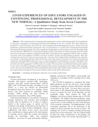 1
ANNEX C
LIVED EXPERIENCES OF EDUCATORS ENGAGED IN
CONTINUING PROFESSIONAL DEVELOPMENT IN THE
NEW NORMAL: A Qualitative Study from Seven Countries
Glen P. Cortezano1
, Rolando V. Maningas2
,Alberto D. Yazon3
,
Lerma P Buenvinida4
Consorcia S Tan5
Victoria E Tamban6
Laguna State Polytechnic University – Los Banos Campus
glen.cortezano@lspu.edu.ph1
,rvmaningas@lspu.edu.ph2
, albertyazon@lspu.edu.ph3
,
lermabuenvinida@lspu.edu.phl4
consorcia.tan@lspu.edu.phl5
victoria.tamban@lspu.edu.phl6
Abstract – This study focused on exploring and capturing the essence and meaning of the lived experiences
of educators engaged in continuing professional development in the new normal. The study followed a
qualitative research design and used the transcendental phenomenological processes. Based from the
testimonies gathered from the participants, they revealed that as a result of the Continuing Professional
Development during pandemic, they have manifested adaptability and innovation to meet the demands of the
current situation. With the force transition fromface to face interaction to remote learning, they have tried
their best to maintain a balance of digital and life skills. Participants also engaged in CPD in order to achieve
creativity and resourcefulness to deliver and meet students’ quality learning amidst pandemic. They also
considered as blessings and great opportunity the connection and collaboration established with educators
around the world during this time of Covid-19. They also achieved the passion for ever-learning mindset and
satisfaction through CPD.Participants expressed that mindfulness and wellbeing of teachers should be set as
priorities for theirengagement to CPD in the newnormal. The researcherrecommends that the policy makers
review and revisit theirprogramfor CPD training of the teachers during this period. Heads of the education
sectors may also benchmark the CPD Training plan of this study and conduct needs analysis to provide the
most appropriate trainings for the teachers based on their needs,skills and interests.
Keywords – continuing,development, educators, newnormal, professional,
INTRODUCTION
Teachers' professional development is described as
"activities that improve teachers' skills, knowledge,
expertise, and other teacher characteristics" (OECD,
2009, p.49). Professional learning, according to Levin
(2014), is a more apt concept for professional
development these days because it is "ongoing, always
intense, and often centered on enhancing student
learning." While defining the basic features of
professional development, Day (1999) explains
Professional development is described as "all-natural
learning experiences and conscious and coordinated
activities that are intended to be of direct or indirect
benefit to the teacher, group, or school, and that
contribute to the quality of education in the classroom. It
is the process by which teachers, individually and in
collaboration with others, review, renew, and extend
their commitment as change agents to the moral purpose
of teaching; and by which they acquire and critically
develop the knowledge, skills, and emotional
intelligence necessary for good professional thinking,
planning, and practice with children, young people, and
colleagues in each phase of their teaching careers. (Day
1999, p. 4)
The COVID-19 pandemic is considered the major
global pandemic for the last 100 years. It has brought
extraordinary challenges and has affected the education
sectors all over the world. For more than a year now,
each country is still implementing plans and procedures
on how to contain the virus as the infections are still
continually rising. Since January 30, 2020, the
Philippines has faced a critical situation due to COVID-
19 Pandemic. The Higher Education Institutions along
with the Department of Education’s (DepEd) primordial
concern was to avoid and limit the risks of the infection
of the academic community. The implementation of the
community quarantine led to the deferment of the
conduct of classes and other face-to-face activities. The
challenge now is how to continue teaching and learning
beyond face-to-face instruction. The new normal should
be taken into major consideration in the planning and
implementation of the “new normal education policy” to
 