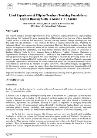 Lived Experiences of Filipino Teachers Teaching Foundational
English Reading Skills in Grade 1 in Thailand
Rhia Monica G. Nolasco, MAEd, Dondon B. Buensuceso, Phd
FEU Roosevelt, Cainta, Rizal, Philippines
ABSTRACT
This research aimed to explore Filipino teachers’ lived experiences teaching foundational English reading
skills in Grade 1 in Thailand. Reviewed literature showed Thai reading is low, but none of these focused on
Filipino teachers in terms of their experiences, teaching, teaching methods, feelings, challenges and how
they cope with the challenges. It also intended to derive a teaching framework and, describing the
challenges, identify the phenomenon through investigation. Therefore, Filipino teachers must have their
insights and experiences shared and valued in the research and teaching profession. In relation to their
responses regarding their experiences, five major themes emerged, which are Causes of Difficulties in
Reading, Effective Tools for ELL, Student’s Progress Influences Teacher’s Emotion, Challenges in
Preparation and Instruction in Supporting the ELL, and Role of Key Stakeholders in Independent Learning.
Through phenomenological investigation, this study attempted to uncover the prevailing themes of the
teachers teaching foundational English reading skills in Grade 1 in selected schools in Thailand experiences.
The general representation and direction the research undertook guided the conceptual framework for this
phenomenon and constructed the emergent conceptual framework. The qualitative inquiry was appropriate
for this research, as there is a need for more evidence-based information in teaching foundational English
reading skills. The overarching question sought a deeper understanding of the informants’ lived experiences.
Keywords: foundational English reading skills, lived experiences, teaching methods, phenomenon, effective
tools, ELL, preparation, instruction, stakeholders, independent learning
INTRODUCTION
Introduction:
Reading skill can be described as “a cognitive ability which a person is able to use when interacting with
texts” (Urquhart & Weir, 1998).
In 4 macro skills in English (Cambridge University Press & Assessment 2022), employers say that the most
important language skill is reading (in 12 industries) and then speaking (in eight industries). Reading in
English is essential for emerging knowledge. It is the language most often utilized in international
publications, agreements, and guidelines. Reading in English is important for emerging professional
knowledge. The five (5) components of reading identified by the National Reading Panel—are phonemic
awareness, phonics, fluency, vocabulary, and comprehension. Phonological and phonemic awareness,
phonics and decoding, fluency, and print concepts are broadly established as foundational reading skills.
In the last few years, as countries like Vietnam and Laos now have English skills exceeding
Thailand’s, it has become obvious that Thailand’s education system is criticized. Thailand’s Education is a
Rote System – In Thai schools, students are instructed to copy what the teacher writes on the board and
remember it. When learning English, grammar and vocabulary are written on the board. Students copy and
memorize. There is no conversation, no probing the teacher and no reasoning for themselves. It is no
question that Thailand’s English skills are the lowest in South East Asia.
INTERNATIONAL JOURNAL OF RESEARCH AND INNOVATION IN SOCIAL SCIENCE (IJRISS)
ISSN No. 2454-6186 | DOI: 10.47772/IJRISS |Volume VII Issue II February 2023
Page 477
www.rsisinternational.org
 