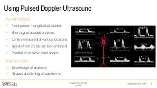 WWW.SCINTICA.COM
Using Pulsed Doppler Ultrasound
4
Advantages
 Noninvasive - longitudinal studies
 Short signal acquisition times
 Can be measured at various locations
 Signals from 2 sites can be combined
 Possible to achieve small angles
Know-How
 Knowledge of anatomy
 Shapes and timing of waveforms
Doppler Flow Velocity
System
 
