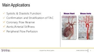 WWW.SCINTICA.COM
Main Applications
 Systolic & Diastolic Function
 Confirmation and Stratification of TAC
 Coronary Flow Reserve
 Aortic/Arterial Stiffness
 Peripheral Flow Perfusion
Doppler Flow Velocity System 5
Mouse Heart Mouse Aorta
 