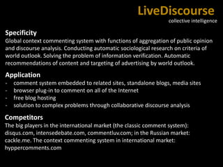 LiveDiscourse
collective intelligence
Specificity
Global context commenting system with functions of aggregation of public opinion
and discourse analysis. Conducting automatic sociological research on criteria of
world outlook. Solving the problem of information verification. Automatic
recommendations of content and targeting of advertising by world outlook.
Application
- comment system embedded to related sites, standalone blogs, media sites
- browser plug-in to comment on all of the Internet
- free blog hosting
- solution to complex problems through collaborative discourse analysis
Competitors
The big players in the international market (the classic comment system):
disqus.com, intensedebate.com, commentluv.com; in the Russian market:
cackle.me. The context commenting system in international market:
hyppercomments.com
 