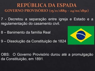 7 - Decretou a separação entre igreja e Estado e a
regulamentação do casamento civil.
8 – Banimento da família Real
9 – Dissolução da Constituição de 1824
OBS: O Governo Provisório durou até a promulgação
da Constituição, em 1891.
 