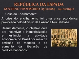 A crise do encilhamento foi uma crise econômica
provocada pelo Ministro da Fazenda Rui Barbosa.
Resumidamente, o objetivo dele
era incentivar a industrialização
e estimular a atividade
econômica do Brasil por meio da
emissão de moedas e do
aumento da liberação de
créditos bancários.
• Crise do Encilhamento:
 