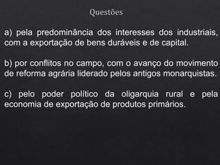a) pela predominância dos interesses dos industriais,
com a exportação de bens duráveis e de capital.
b) por conflitos no campo, com o avanço do movimento
de reforma agrária liderado pelos antigos monarquistas.
c) pelo poder político da oligarquia rural e pela
economia de exportação de produtos primários.
 