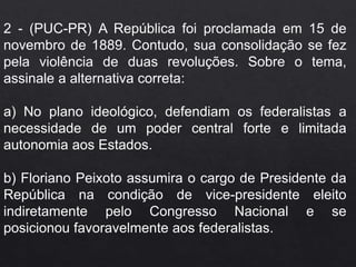 2 - (PUC-PR) A República foi proclamada em 15 de
novembro de 1889. Contudo, sua consolidação se fez
pela violência de duas revoluções. Sobre o tema,
assinale a alternativa correta:
a) No plano ideológico, defendiam os federalistas a
necessidade de um poder central forte e limitada
autonomia aos Estados.
b) Floriano Peixoto assumira o cargo de Presidente da
República na condição de vice-presidente eleito
indiretamente pelo Congresso Nacional e se
posicionou favoravelmente aos federalistas.
 