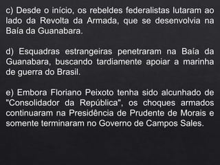 c) Desde o início, os rebeldes federalistas lutaram ao
lado da Revolta da Armada, que se desenvolvia na
Baía da Guanabara.
d) Esquadras estrangeiras penetraram na Baía da
Guanabara, buscando tardiamente apoiar a marinha
de guerra do Brasil.
e) Embora Floriano Peixoto tenha sido alcunhado de
"Consolidador da República", os choques armados
continuaram na Presidência de Prudente de Morais e
somente terminaram no Governo de Campos Sales.
 