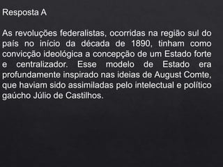 Resposta A
As revoluções federalistas, ocorridas na região sul do
país no início da década de 1890, tinham como
convicção ideológica a concepção de um Estado forte
e centralizador. Esse modelo de Estado era
profundamente inspirado nas ideias de August Comte,
que haviam sido assimiladas pelo intelectual e político
gaúcho Júlio de Castilhos.
 
