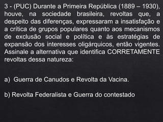 3 - (PUC) Durante a Primeira República (1889 – 1930),
houve, na sociedade brasileira, revoltas que, a
despeito das diferenças, expressaram a insatisfação e
a crítica de grupos populares quanto aos mecanismos
de exclusão social e política e às estratégias de
expansão dos interesses oligárquicos, então vigentes.
Assinale a alternativa que identifica CORRETAMENTE
revoltas dessa natureza:
a) Guerra de Canudos e Revolta da Vacina.
b) Revolta Federalista e Guerra do contestado
 