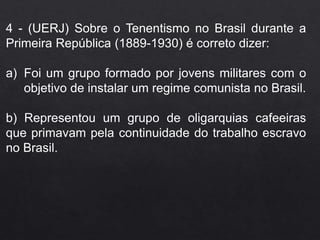 4 - (UERJ) Sobre o Tenentismo no Brasil durante a
Primeira República (1889-1930) é correto dizer:
a) Foi um grupo formado por jovens militares com o
objetivo de instalar um regime comunista no Brasil.
b) Representou um grupo de oligarquias cafeeiras
que primavam pela continuidade do trabalho escravo
no Brasil.
 