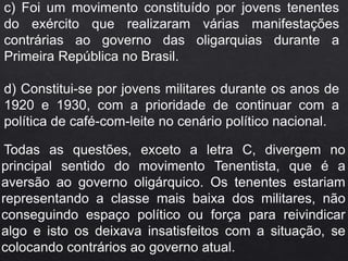 c) Foi um movimento constituído por jovens tenentes
do exército que realizaram várias manifestações
contrárias ao governo das oligarquias durante a
Primeira República no Brasil.
d) Constitui-se por jovens militares durante os anos de
1920 e 1930, com a prioridade de continuar com a
política de café-com-leite no cenário político nacional.
Todas as questões, exceto a letra C, divergem no
principal sentido do movimento Tenentista, que é a
aversão ao governo oligárquico. Os tenentes estariam
representando a classe mais baixa dos militares, não
conseguindo espaço político ou força para reivindicar
algo e isto os deixava insatisfeitos com a situação, se
colocando contrários ao governo atual.
 