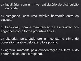 a) igualitária, com um nível satisfatório de distribuição
da renda.
b) estagnada, com uma relativa harmonia entre as
classes.
c) tradicional, com a manutenção da escravidão nos
engenhos como forma produtiva típica.
d) ditatorial, perturbada por um constante clima de
opressão mantido pelo exército e polícia.
e) agrária, marcada pela concentração da terra e do
poder político local e regional.
 