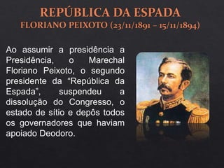 Ao assumir a presidência a
Presidência, o Marechal
Floriano Peixoto, o segundo
presidente da “República da
Espada”, suspendeu a
dissolução do Congresso, o
estado de sítio e depôs todos
os governadores que haviam
apoiado Deodoro.
 
