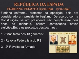 Floriano enfrentou protestos da oposição, pois era
considerado um presidente ilegítimo. De acordo com a
Constituição, se um presidente não completasse dois
anos de mandato, seriam convocadas novas
eleições.Entre os protestos destacamos :
1 - “Manifesto dos 13 generais”
2 - Revolta Federalista do RS
3 - 2ª Revolta da Armada
 