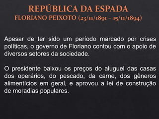 Apesar de ter sido um período marcado por crises
políticas, o governo de Floriano contou com o apoio de
diversos setores da sociedade.
O presidente baixou os preços do aluguel das casas
dos operários, do pescado, da carne, dos gêneros
alimentícios em geral, e aprovou a lei de construção
de moradias populares.
 