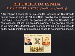A Revolução Federalista foi um conflito ocorrido no Rio Grande
do Sul entre os anos de 1893 e 1895, envolvendo os chimangos
(pica-paus) defensores do governo de Júlio de Castilhos, da
centralização política, do presidencialismo e do governo federal.
Já os maragatos (federalistas) queriam tirar Júlio de Castilhos do
poder do RS, implantar um sistema baseado no parlamentarismo.
 