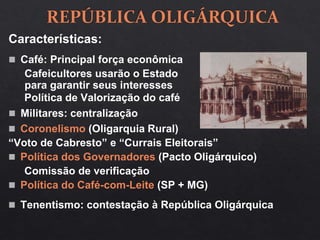 Características:
 Café: Principal força econômica
Cafeicultores usarão o Estado
para garantir seus interesses
 Militares: centralização
 Coronelismo (Oligarquia Rural)
“Voto de Cabresto” e “Currais Eleitorais”
 Política dos Governadores (Pacto Oligárquico)
Comissão de verificação
 Política do Café-com-Leite (SP + MG)
Política de Valorização do café
 Tenentismo: contestação à República Oligárquica
 