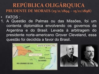 1. A Questão de Palmas ou das Missões, foi um
contenta diplomática envolvendo os governos da
Argentina e do Brasil. Levada à arbitragem do
presidente norte-americano Grover Cleveland, essa
questão foi decidida a favor do Brasil.
• FATOS :
 
