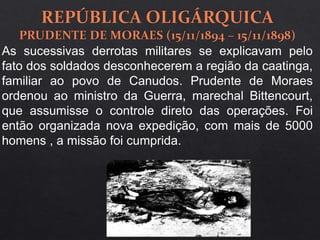 As sucessivas derrotas militares se explicavam pelo
fato dos soldados desconhecerem a região da caatinga,
familiar ao povo de Canudos. Prudente de Moraes
ordenou ao ministro da Guerra, marechal Bittencourt,
que assumisse o controle direto das operações. Foi
então organizada nova expedição, com mais de 5000
homens , a missão foi cumprida.
 