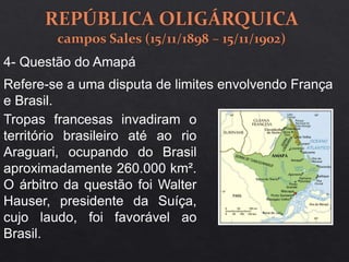 4- Questão do Amapá
Refere-se a uma disputa de limites envolvendo França
e Brasil.
Tropas francesas invadiram o
território brasileiro até ao rio
Araguari, ocupando do Brasil
aproximadamente 260.000 km².
O árbitro da questão foi Walter
Hauser, presidente da Suíça,
cujo laudo, foi favorável ao
Brasil.
 