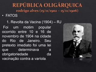 1. Revolta da Vacina (1904) – RJ
Foi um motim popular
ocorrido entre 10 e 16 de
novembro de 1904 na cidade
do Rio de Janeiro. Seu
pretexto imediato foi uma lei
que determinava a
obrigatoriedade da
vacinação contra a varíola.
• FATOS
 