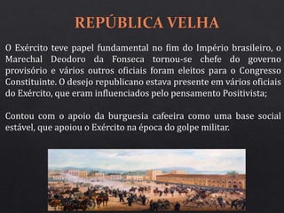 O Exército teve papel fundamental no fim do Império brasileiro, o
Marechal Deodoro da Fonseca tornou-se chefe do governo
provisório e vários outros oficiais foram eleitos para o Congresso
Constituinte. O desejo republicano estava presente em vários oficiais
do Exército, que eram influenciados pelo pensamento Positivista;
Contou com o apoio da burguesia cafeeira como uma base social
estável, que apoiou o Exército na época do golpe militar.
 