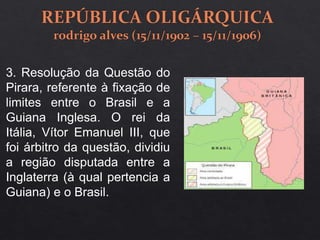 3. Resolução da Questão do
Pirara, referente à fixação de
limites entre o Brasil e a
Guiana Inglesa. O rei da
Itália, Vítor Emanuel III, que
foi árbitro da questão, dividiu
a região disputada entre a
Inglaterra (à qual pertencia a
Guiana) e o Brasil.
 