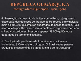 4. Resolução da questão de limites com o Peru, cujo governo
discordava das decisões do Tratado de Petrópolis e reivindicava
mais de 400.000 quilômetros quadrados de nosso território. Pelo
acordo feito por Rio Branco diretamente com o governo peruano,
o Peru concordou em ficar com apenas 39.000 quilômetros
quadrados do território disputado.
5.Resolução de problemas de fronteiras com a Guiana
Holandesa, à Colômbia e o Uruguai. O Brasil cedeu para os
uruguaios o condomínio da lagoa Mirim e do rio Jaguarão.
 