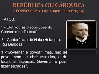 1 - Efetivou as disposições do
Convênio de Taubaté
2 - Conferência de Haia (Holanda):
Rui Barbosa
3 -"Governar é povoar; mas, não se
povoa sem se abrir estradas, e de
todas as espécies; Governar é pois,
fazer estradas".
FATOS:
 