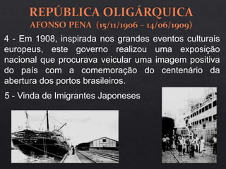 4 - Em 1908, inspirada nos grandes eventos culturais
europeus, este governo realizou uma exposição
nacional que procurava veicular uma imagem positiva
do país com a comemoração do centenário da
abertura dos portos brasileiros.
5 - Vinda de Imigrantes Japoneses
 