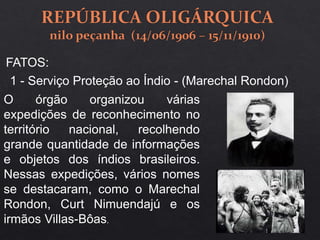 1 - Serviço Proteção ao Índio - (Marechal Rondon)
O órgão organizou várias
expedições de reconhecimento no
território nacional, recolhendo
grande quantidade de informações
e objetos dos índios brasileiros.
Nessas expedições, vários nomes
se destacaram, como o Marechal
Rondon, Curt Nimuendajú e os
irmãos Villas-Bôas.
FATOS:
 
