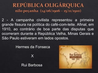 2 - A campanha civilista representou a primeira
grande fissura na política do café-com-leite. Afinal, em
1910, ao contrário de boa parte das disputas que
ocorreram durante a República Velha, Minas Gerais e
São Paulo estiveram em lados opostos.
Hermes da Fonseca
X
Rui Barbosa
 