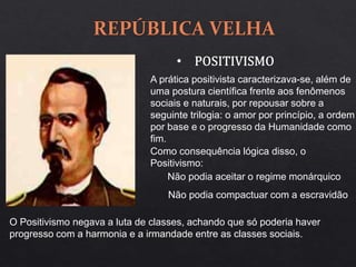 A prática positivista caracterizava-se, além de
uma postura científica frente aos fenômenos
sociais e naturais, por repousar sobre a
seguinte trilogia: o amor por princípio, a ordem
por base e o progresso da Humanidade como
fim.
Como consequência lógica disso, o
Positivismo:
Não podia aceitar o regime monárquico
Não podia compactuar com a escravidão
O Positivismo negava a luta de classes, achando que só poderia haver
progresso com a harmonia e a irmandade entre as classes sociais.
 