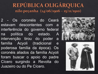 2 - Os coronéis do Ceará
estavam descontentes com a
interferência do governo federal
na política do estado. A
intervenção tirou do poder a
família Acyoli (tradicional e
poderosa família da época). Os
coronéis aliados da família Acyoli
foram buscar o apoio do padre
Cícero surgindo a Revolta do
Juazeiro ou do Pe Cícero.
 