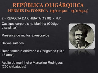 2 - REVOLTA DA CHIBATA (1910) - RJ:
Castigos corporais na Marinha (Código
disciplinar)
Presença de muitos ex-escravos
Baixos salários
Recrutamento Arbitrário e Obrigatório (10 a
15 anos)
Açoite do marinheiro Marcelino Rodrigues
(250 chibatadas)
 