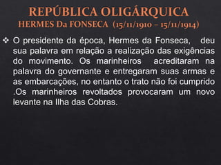  O presidente da época, Hermes da Fonseca, deu
sua palavra em relação a realização das exigências
do movimento. Os marinheiros acreditaram na
palavra do governante e entregaram suas armas e
as embarcações, no entanto o trato não foi cumprido
.Os marinheiros revoltados provocaram um novo
levante na Ilha das Cobras.
 