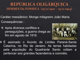 Caráter messiânico: Monge milagreiro João Maria
Consequências :
 Após diversos conflitos e
perseguições, a guerra chega ao
fim em agosto de 1916.
 É assinado o Acordo de Limites Paraná-Santa
Catarina, no Rio de Janeiro. As terras habitadas
pela população do Quadrante Santo voltam a
pertencer aos grandes fazendeiros e coronéis.
 