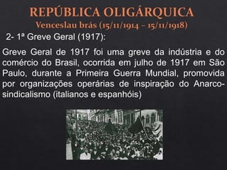 2- 1ª Greve Geral (1917):
Greve Geral de 1917 foi uma greve da indústria e do
comércio do Brasil, ocorrida em julho de 1917 em São
Paulo, durante a Primeira Guerra Mundial, promovida
por organizações operárias de inspiração do Anarco-
sindicalismo (italianos e espanhóis)
 