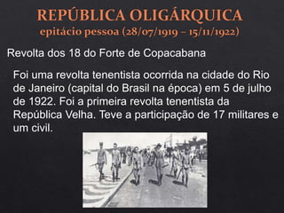 Revolta dos 18 do Forte de Copacabana
Foi uma revolta tenentista ocorrida na cidade do Rio
de Janeiro (capital do Brasil na época) em 5 de julho
de 1922. Foi a primeira revolta tenentista da
República Velha. Teve a participação de 17 militares e
um civil.
 
