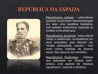Republicanos Liberais : cafeicultores
paulistas propunham descentralização
(ou seja, uma república federativa,
com estados autônomos) inspirada no
modelo norte-americano.
Republicanos Jacobinos : baixa classe
média e intelectuais, contraditórios em
seus propósitos, pois falavam em
“ampla participação popular”, mas
eram contra medidas de alcance
social. Seu discurso era xenófobo.
Republicanos Positivistas : militares
que defendiam um “Estado forte”,
ordeiro, uma espécie de “ditadura
republicana”, racional e científica.
 