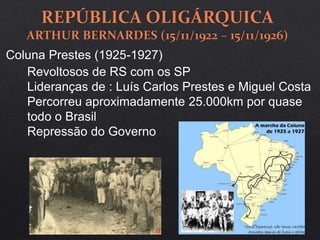 Coluna Prestes (1925-1927)
Revoltosos de RS com os SP
Lideranças de : Luís Carlos Prestes e Miguel Costa
Percorreu aproximadamente 25.000km por quase
todo o Brasil
Repressão do Governo
 
