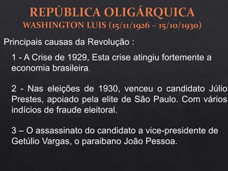 Principais causas da Revolução :
1 - A Crise de 1929, Esta crise atingiu fortemente a
economia brasileira.
2 - Nas eleições de 1930, venceu o candidato Júlio
Prestes, apoiado pela elite de São Paulo. Com vários
indícios de fraude eleitoral.
3 – O assassinato do candidato a vice-presidente de
Getúlio Vargas, o paraibano João Pessoa.
 