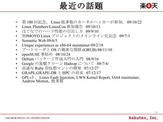 最近の話題 第 100 回記念、 Linus 他多数のカーネルハッカーが参加。 09/10/22 Linux Plumbers/LinuxCon 参加報告  09/10/13 はてなでのハード性能の引出し方  09/9/10 TOMOYO Linux プロジェクトのメインライン化記念  09/7/3 Semantic Web 09/6/5 Unique experiences as x86-64 maintainer 09/2/18 ブートローダと OS の親密な関係 (GRUB) 08/11/10 openSUSE 事始め  08/10/24 Debian パッケージ作成入門の入門  08/9/16 Google の基盤クローン Hadoop について  08/7/4/ 高速な Ruby 用仮想マシンの開発  07/12/27 GRAPE,GRAPE-DR と HPC の将来  07/12/17 GPLv3 、 Linux Fault Injection, LWN Kernel Report, IA64 maintainer, Andrew Morton,  他多数 
