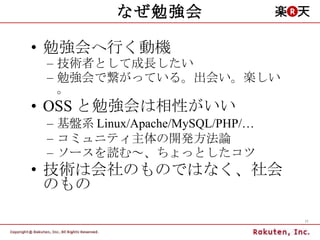 なぜ勉強会 勉強会へ行く動機 技術者として成長したい 勉強会で繋がっている。出会い。楽しい。 OSS と勉強会は相性がいい 基盤系 Linux/Apache/MySQL/PHP/… コミュニティ主体の開発方法論 ソースを読む～、ちょっとしたコツ 技術は会社のものではなく、社会のもの 