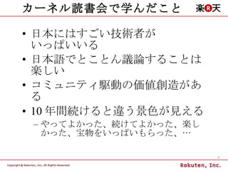 カーネル読書会で学んだこと 日本にはすごい技術者が いっぱいいる 日本語でとことん議論することは楽しい コミュニティ駆動の価値創造がある 10 年間続けると違う景色が見える やってよかった、続けてよかった、楽しかった、宝物をいっぱいもらった、… 