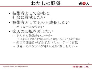 わたしの野望 技術者として会社に、 社会に貢献したい 技術者としてもっと成長したい ハッカーになりたい 楽天の芸風を変えたい がんがん勉強会いこーぜ～ エンジニアに必要なのは少しの勇気とちょっとした行動力 楽天の開発者がどんどんコミュニティに貢献 世界一のエンジニアをいっぱい輩出したい～ 