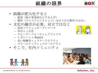 組織の限界 組織が肥大化すると 蛸壺（他の事業部なにする人ぞ） 横串（クロスファンクション）は言うほど簡単ではない 文化の融合が必要、対立ではなく 商用ソフトｖｓオープンソース 外注ｖｓ自作 ウォーターフォールｖｓアジャイル レガシーｖｓ Web2.0 高い稼働率ｖｓスケーラビリティ スケールアップｖｓスケールアウト そこで、社内コミュニティ 